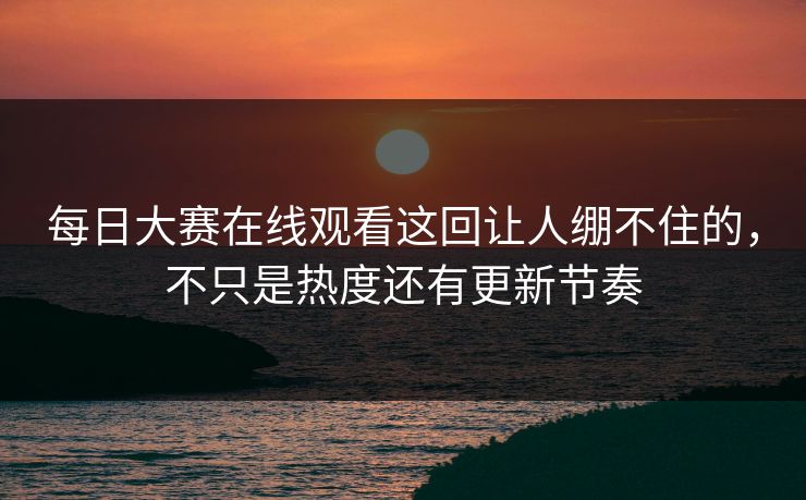 每日大赛在线观看这回让人绷不住的，不只是热度还有更新节奏