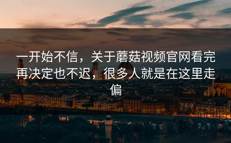 一开始不信,关于蘑菇视频官网看完再决定也不迟,很多人就是在这里走偏 一开始不信,关于蘑菇视频官网看完再决定也不迟,很多人就是在这里走偏