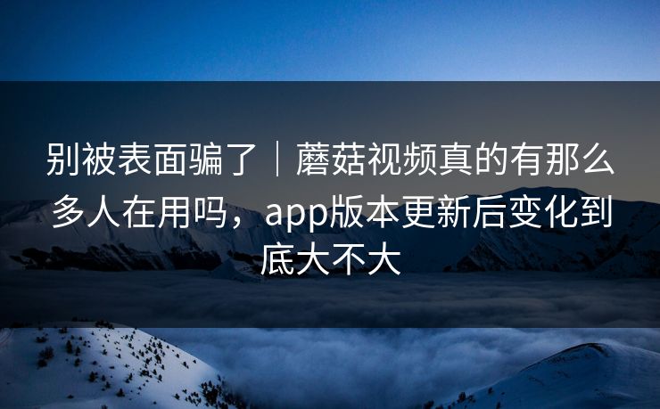 别被表面骗了|蘑菇视频真的有那么多人在用吗,app版本更新后变化到底大不大 别被表面骗了|蘑菇视频真的有那么多人在用吗,app版本更新后变化到底大不大