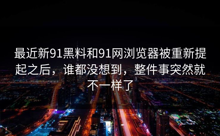 最近新91黑料和91网浏览器被重新提起之后,谁都没想到,整件事突然就不一样了 最近新91黑料和91网浏览器被重新提起之后,谁都没想到,整件事突然就不一样了