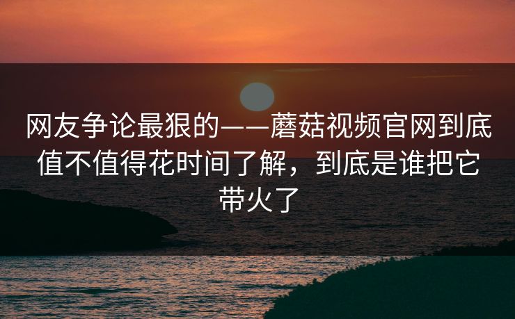 网友争论最狠的——蘑菇视频官网到底值不值得花时间了解,到底是谁把它带火了 网友争论最狠的——蘑菇视频官网到底值不值得花时间了解,到底是谁把它带火了