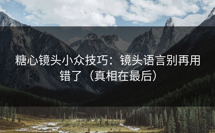 糖心镜头小众技巧:镜头语言别再用错了(真相在最后) 糖心镜头小众技巧:镜头语言别再用错了(真相在最后)