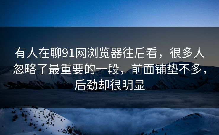 有人在聊91网浏览器往后看,很多人忽略了最重要的一段,前面铺垫不多,后劲却很明显 有人在聊91网浏览器往后看,很多人忽略了最重要的一段,前面铺垫不多,后劲却很明显