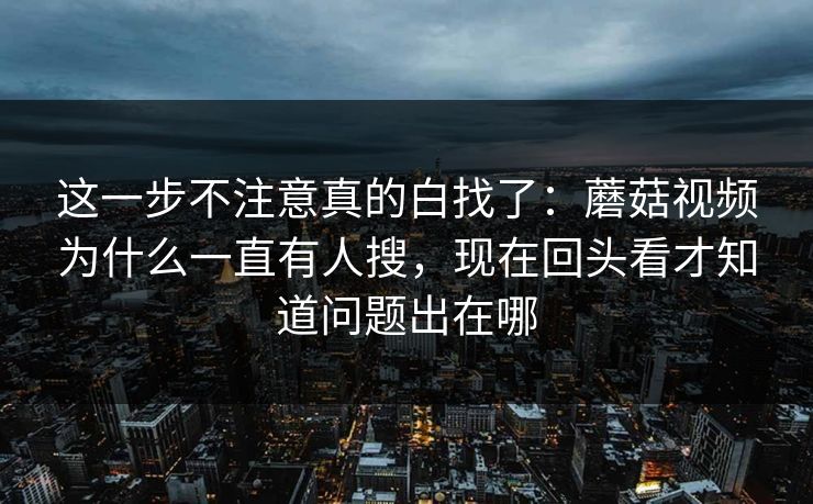 这一步不注意真的白找了：蘑菇视频为什么一直有人搜，现在回头看才知道问题出在哪