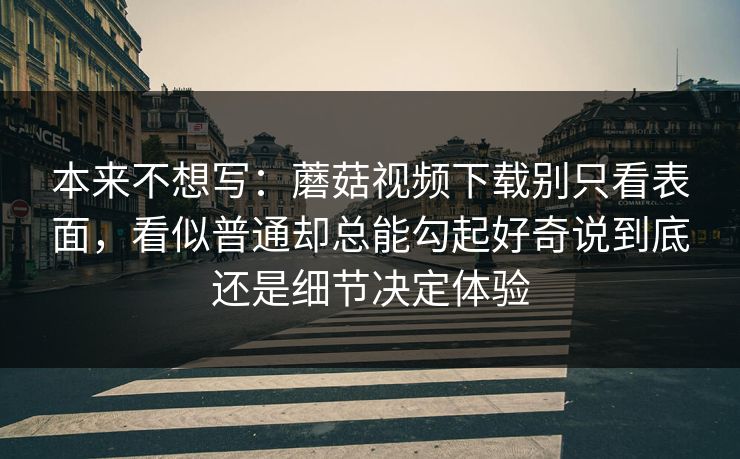 本来不想写:蘑菇视频下载别只看表面,看似普通却总能勾起好奇说到底还是细节决定体验 本来不想写:蘑菇视频下载别只看表面,看似普通却总能勾起好奇说到底还是细节决定体验