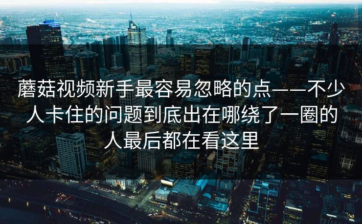 蘑菇视频新手最容易忽略的点——不少人卡住的问题到底出在哪绕了一圈的人最后都在看这里