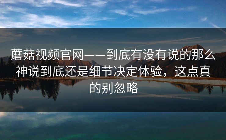 蘑菇视频官网——到底有没有说的那么神说到底还是细节决定体验,这点真的别忽略 蘑菇视频官网——到底有没有说的那么神说到底还是细节决定体验,这点真的别忽略
