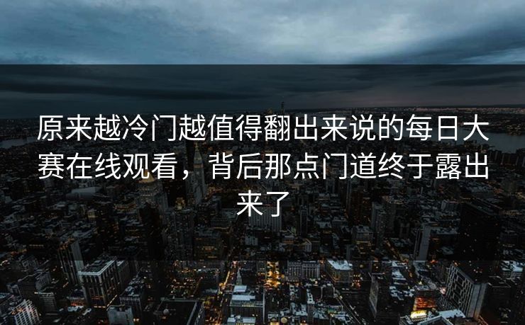 原来越冷门越值得翻出来说的每日大赛在线观看,背后那点门道终于露出来了 原来越冷门越值得翻出来说的每日大赛在线观看,背后那点门道终于露出来了